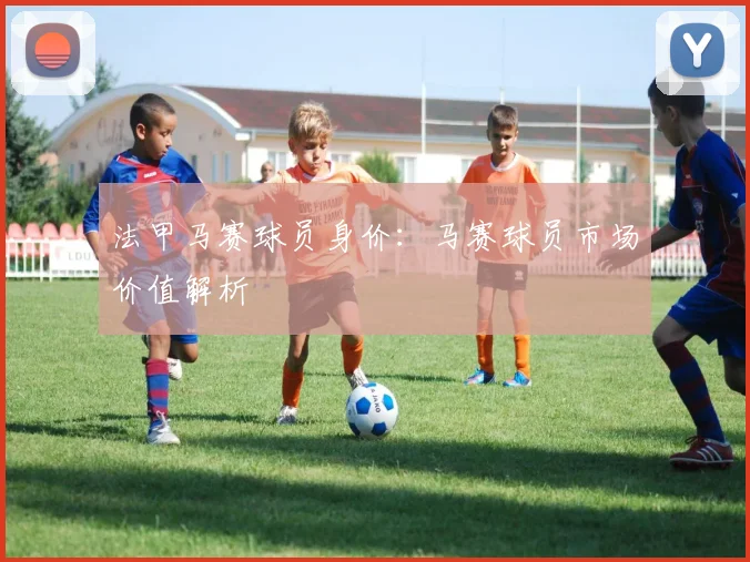 法甲马赛球员身价：马赛球员市场价值解析