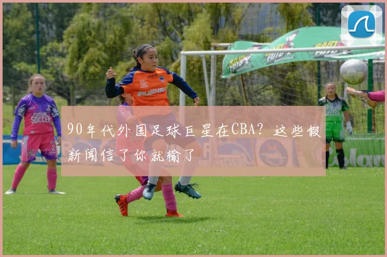 90年代外国足球巨星在CBA？这些假新闻信了你就输了